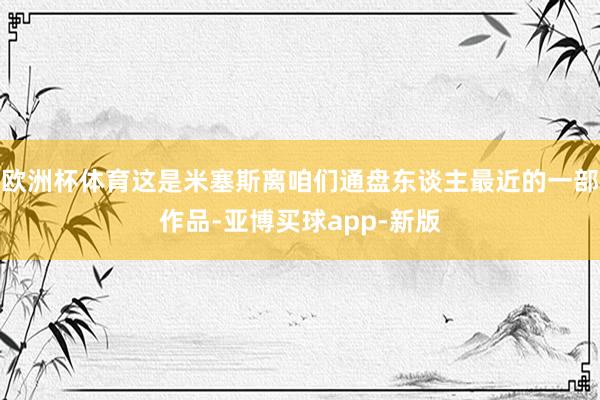欧洲杯体育这是米塞斯离咱们通盘东谈主最近的一部作品-亚博买球app-新版