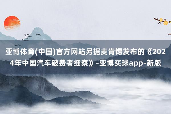 亚博体育(中国)官方网站另据麦肯锡发布的《2024年中国汽车破费者细察》-亚博买球app-新版