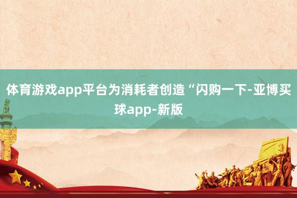 体育游戏app平台为消耗者创造“闪购一下-亚博买球app-新版