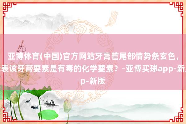 亚博体育(中国)官方网站牙膏管尾部情势条玄色，代表该牙膏要素是有毒的化学要素？-亚博买球app-新版