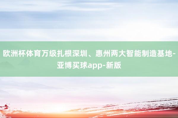 欧洲杯体育万级扎根深圳、惠州两大智能制造基地-亚博买球app-新版