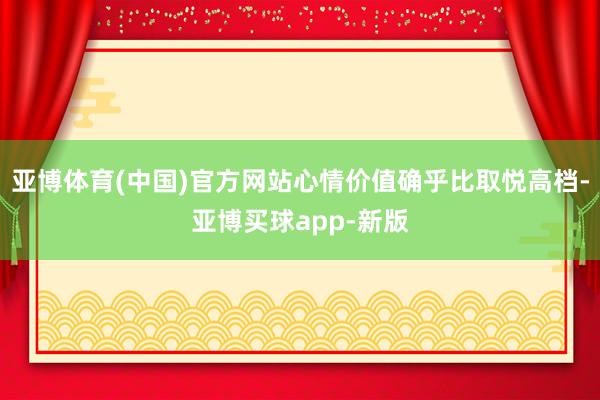 亚博体育(中国)官方网站心情价值确乎比取悦高档-亚博买球app-新版