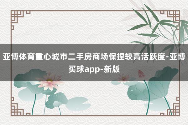 亚博体育重心城市二手房商场保捏较高活跃度-亚博买球app-新版